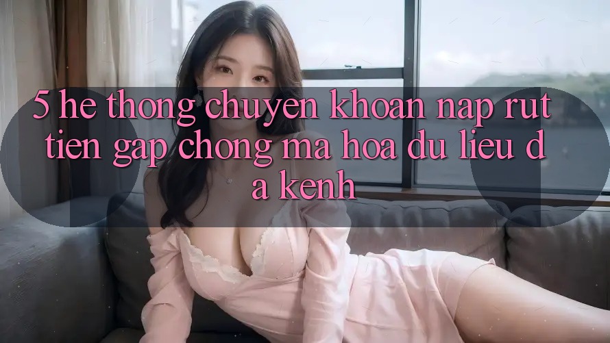 5. Hệ Thống Chuyển khoản Nạp Rút Tiền: Gấp Chóng, Mã hóa dữ liệu, Đa Kênh