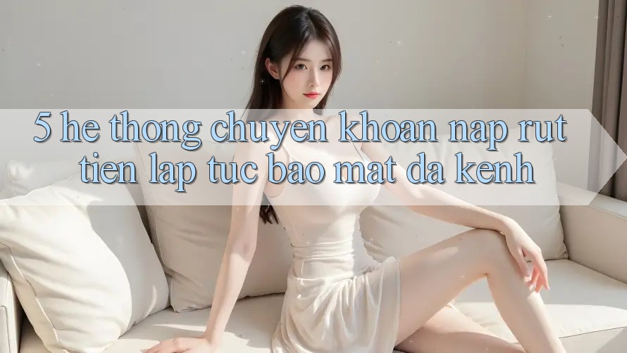 5. Hệ Thống Chuyển khoản Nạp Rút Tiền: Lập tức, Bảo Mật, Đa Kênh