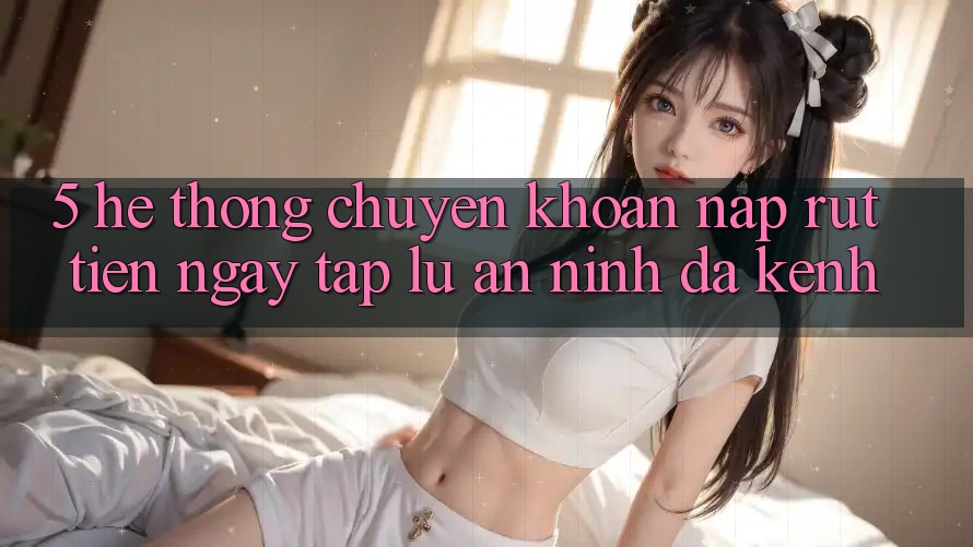 5. Hệ Thống Chuyển khoản Nạp Rút Tiền: Ngay tắp lự, An ninh, Đa Kênh 5. Hệ Thống Chuyển khoản Nạp Rút Tiền: Ngay tắp lự, An ninh, Đa Kênh