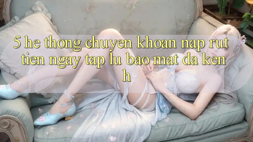 5. Hệ Thống Chuyển khoản Nạp Rút Tiền: Ngay tắp lự, Bảo Mật, Đa Kênh