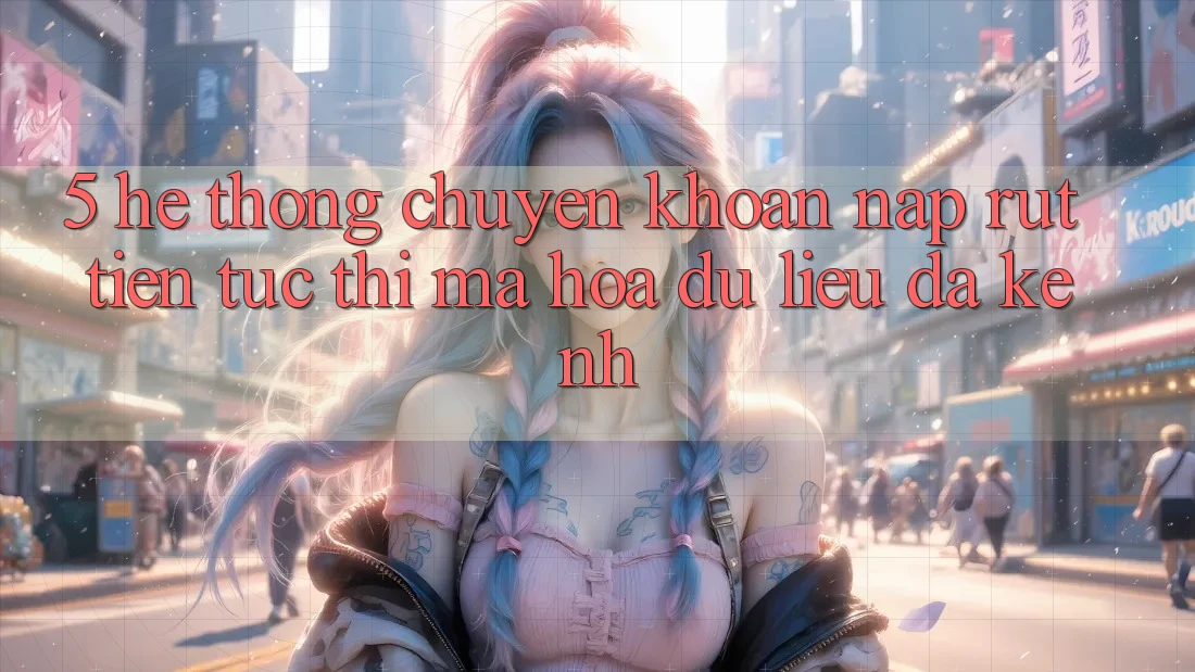 5. Hệ Thống Chuyển khoản Nạp Rút Tiền: Tức thì, Mã hóa dữ liệu, Đa Kênh