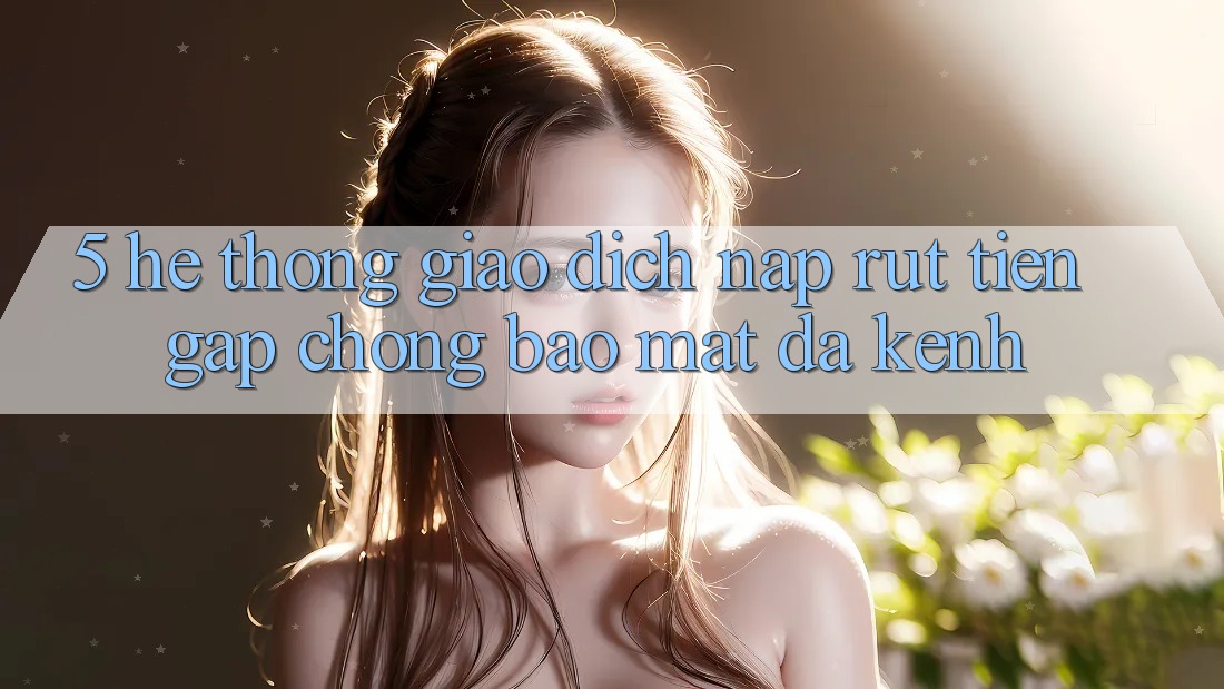 5. Hệ Thống Giao dịch Nạp Rút Tiền: Gấp Chóng, Bảo Mật, Đa Kênh