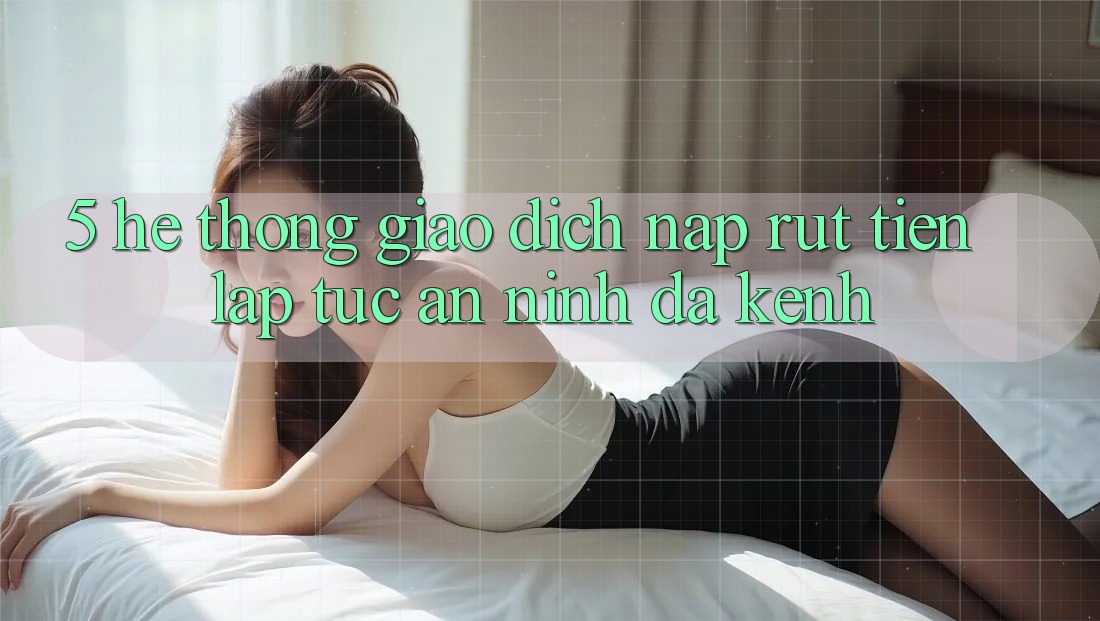 5. Hệ Thống Giao Dịch Nạp Rút Tiền: Lập tức, An ninh, Đa Kênh