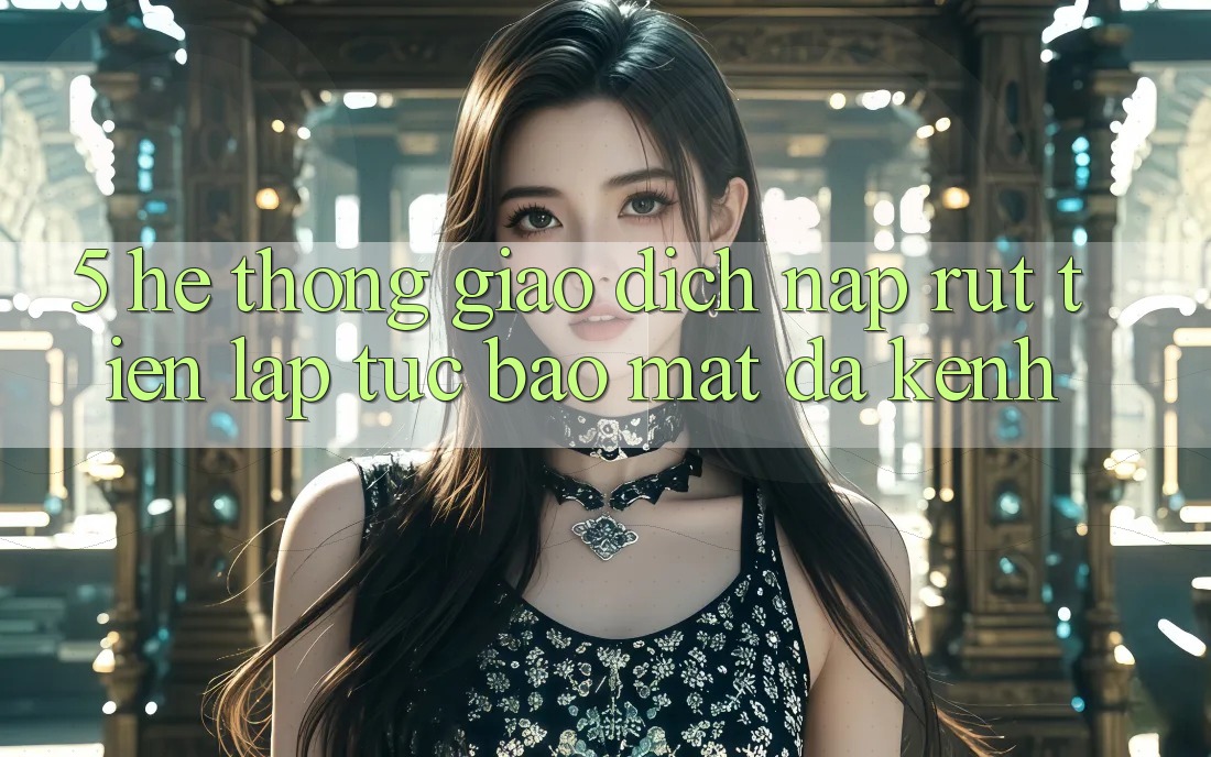 5. Hệ Thống Giao Dịch Nạp Rút Tiền: Lập tức, Bảo Mật, Đa Kênh
