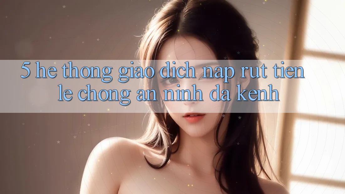 5. Hệ Thống Giao Dịch Nạp Rút Tiền: Lẹ Chóng, An ninh, Đa Kênh