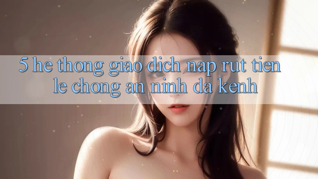 5. Hệ Thống Giao Dịch Nạp Rút Tiền: Lẹ Chóng, An ninh, Đa Kênh