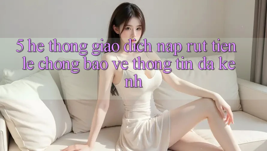 5. Hệ Thống Giao Dịch Nạp Rút Tiền: Lẹ Chóng, Bảo vệ thông tin, Đa Kênh