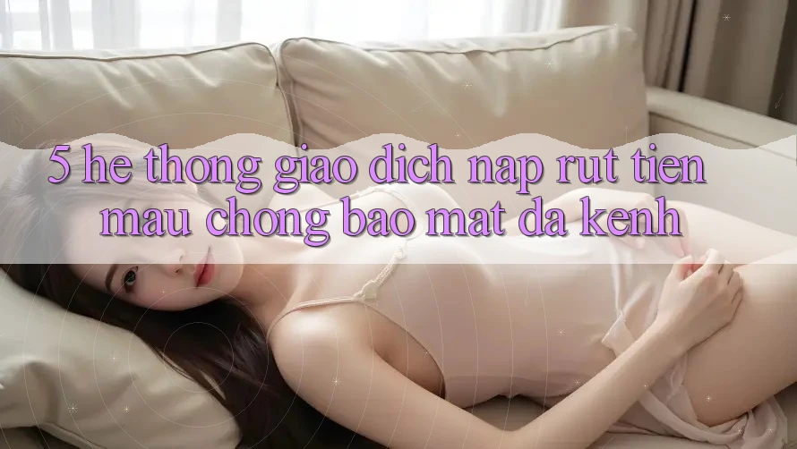 5. Hệ Thống Giao Dịch Nạp Rút Tiền: Mau Chóng, Bảo Mật, Đa Kênh