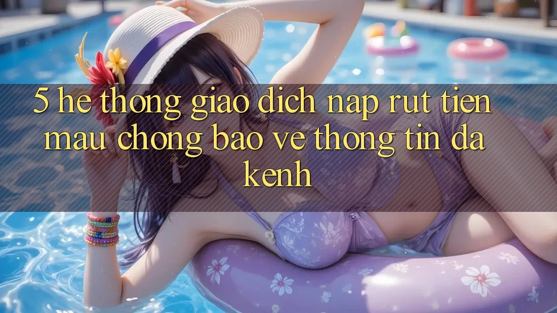 5. Hệ Thống Giao Dịch Nạp Rút Tiền: Mau Chóng, Bảo vệ thông tin, Đa Kênh