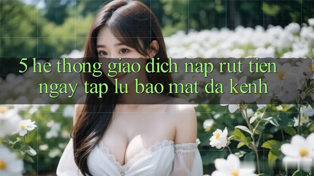 5. Hệ Thống Giao Dịch Nạp Rút Tiền: Ngay tắp lự, Bảo Mật, Đa Kênh
