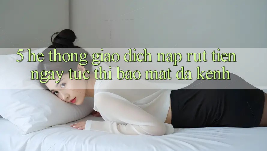 5. Hệ Thống Giao Dịch Nạp Rút Tiền: Ngay tức thì, Bảo Mật, Đa Kênh