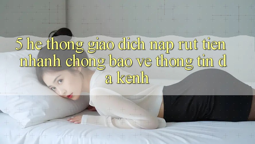 5. Hệ Thống Giao dịch Nạp Rút Tiền: Nhanh Chóng, Bảo vệ thông tin, Đa Kênh