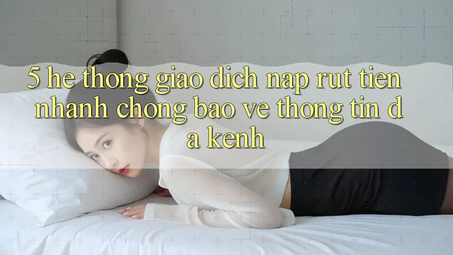 5. Hệ Thống Giao Dịch Nạp Rút Tiền: Nhanh Chóng, Bảo vệ thông tin, Đa Kênh