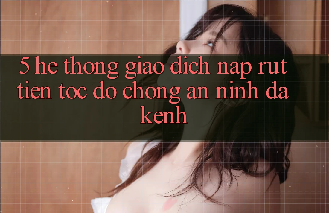 5. Hệ Thống Giao Dịch Nạp Rút Tiền: Tốc độ Chóng, An ninh, Đa Kênh