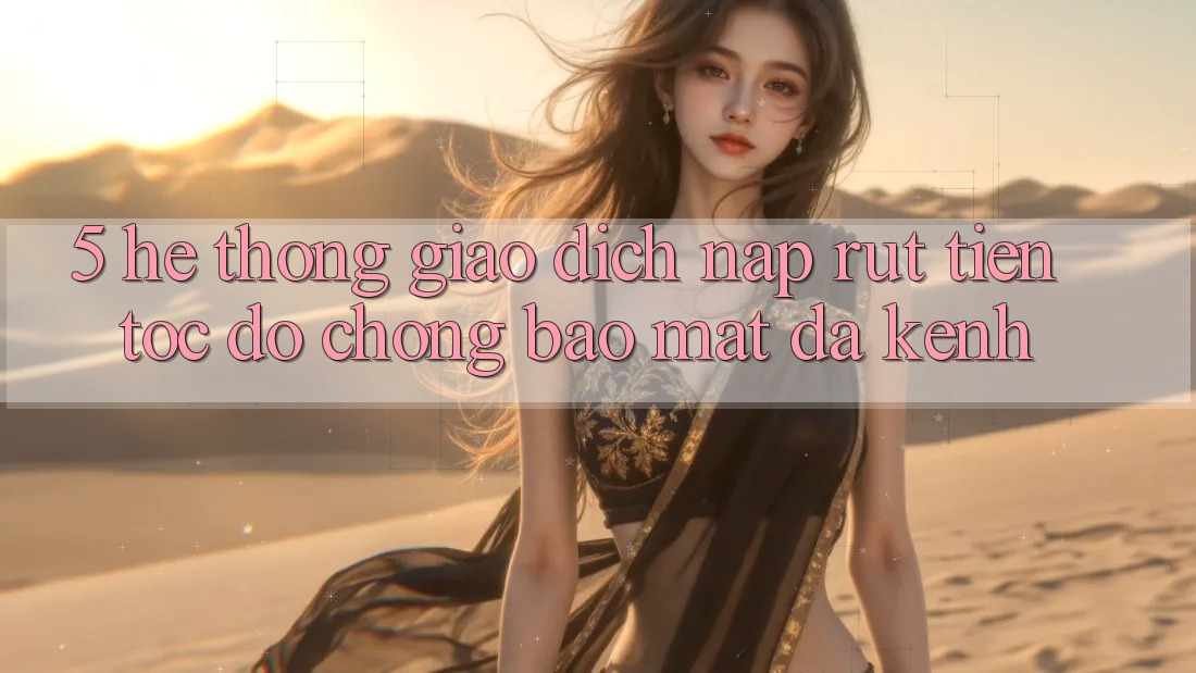 5. Hệ Thống Giao Dịch Nạp Rút Tiền: Tốc độ Chóng, Bảo Mật, Đa Kênh
