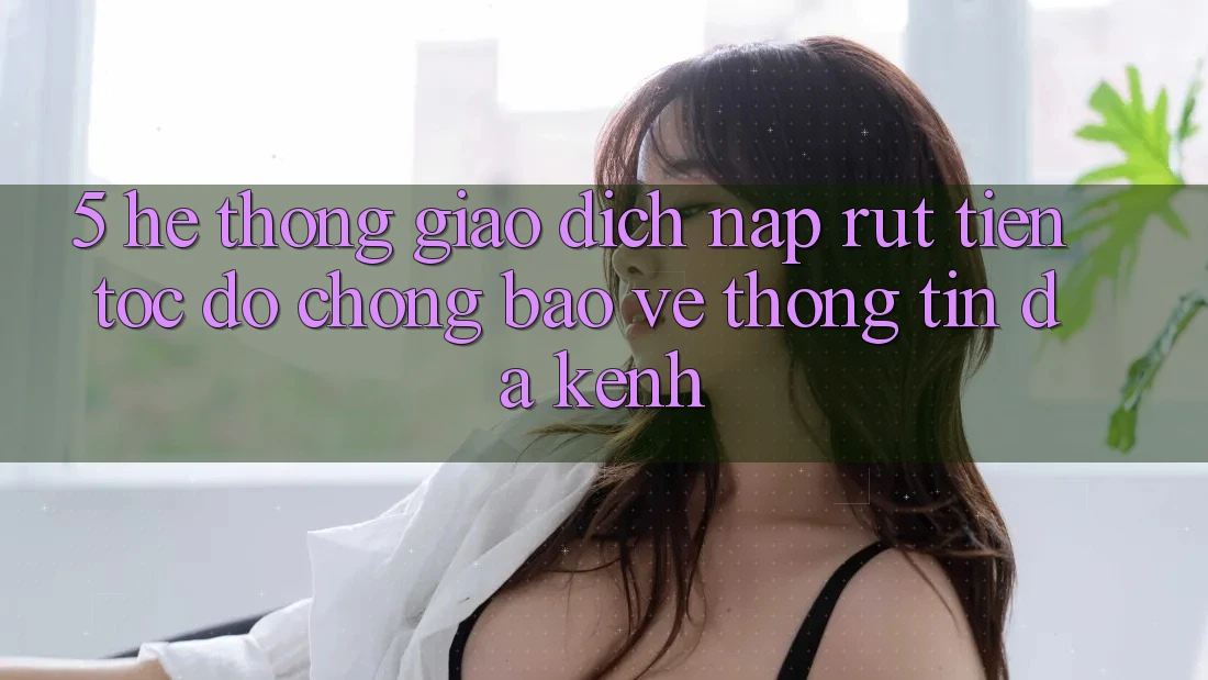 5. Hệ Thống Giao Dịch Nạp Rút Tiền: Tốc độ Chóng, Bảo vệ thông tin, Đa Kênh