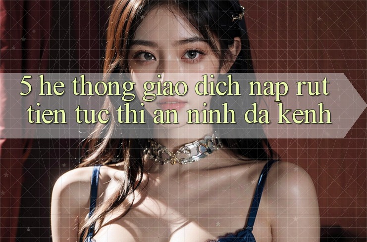 5. Hệ thống Giao Dịch Nạp Rút Tiền: Tức thì, An ninh, Đa Kênh
