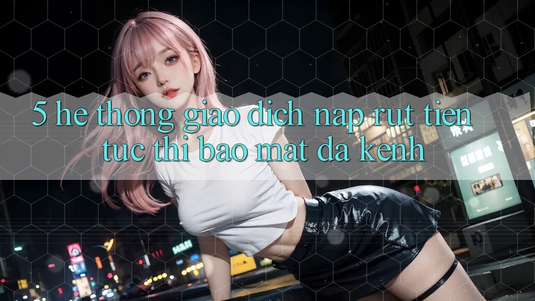 5. Hệ Thống Giao dịch Nạp Rút Tiền: Tức thì, Bảo Mật, Đa Kênh