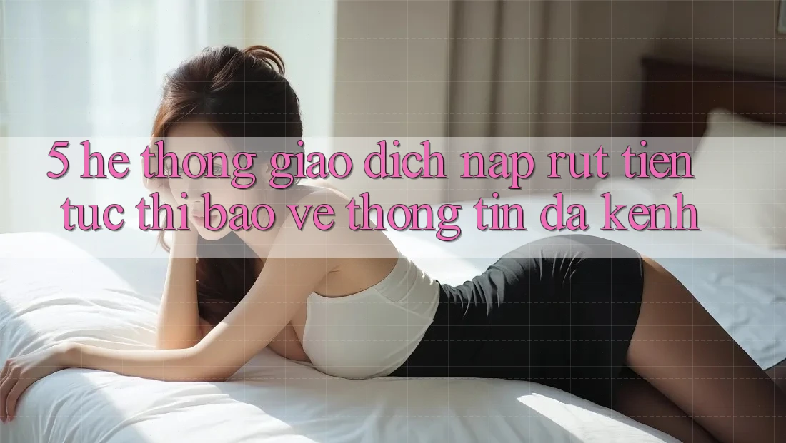 5. Hệ Thống Giao dịch Nạp Rút Tiền: Tức thì, Bảo vệ thông tin, Đa Kênh