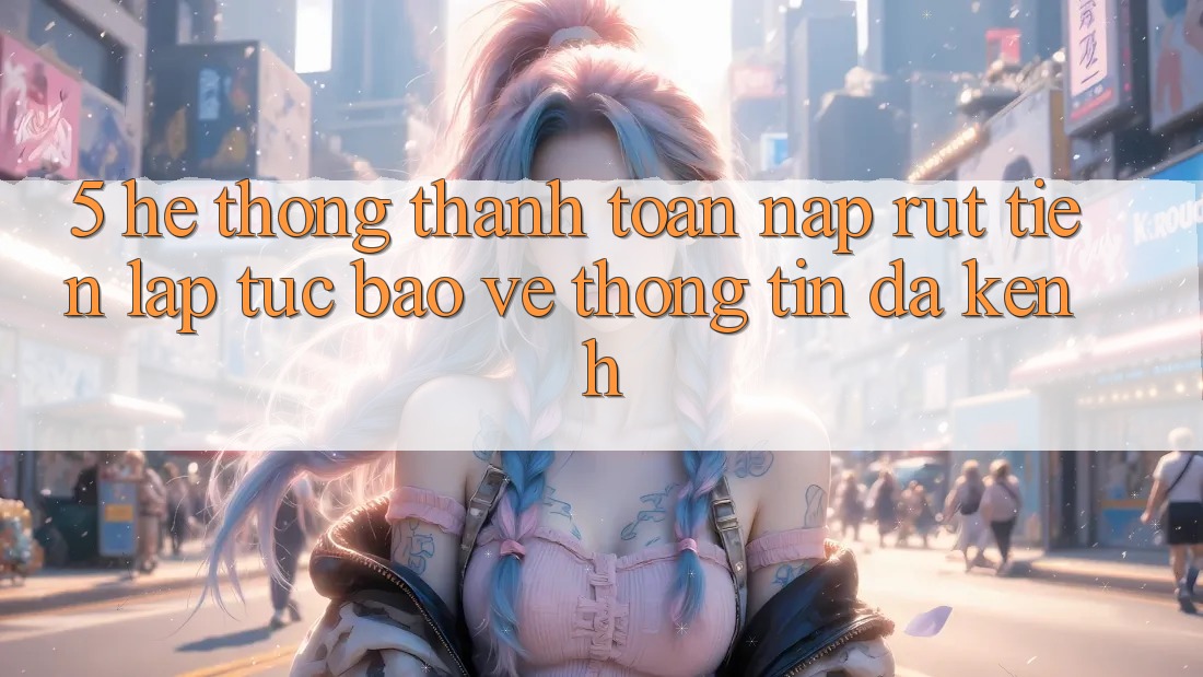 5. Hệ Thống Thanh toán Nạp Rút Tiền: Lập tức, Bảo vệ thông tin, Đa Kênh