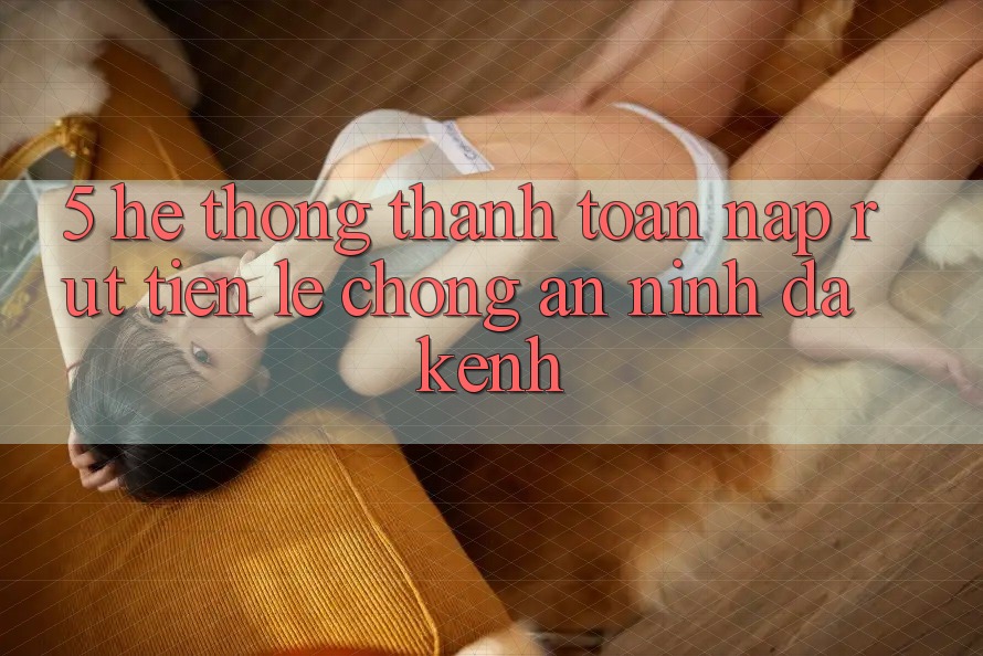 5. Hệ Thống Thanh toán Nạp Rút Tiền: Lẹ chóng, An ninh, Đa Kênh