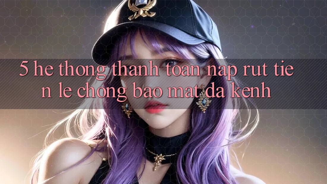 5. Hệ Thống Thanh toán Nạp Rút Tiền: Lẹ Chóng, Bảo Mật, Đa Kênh