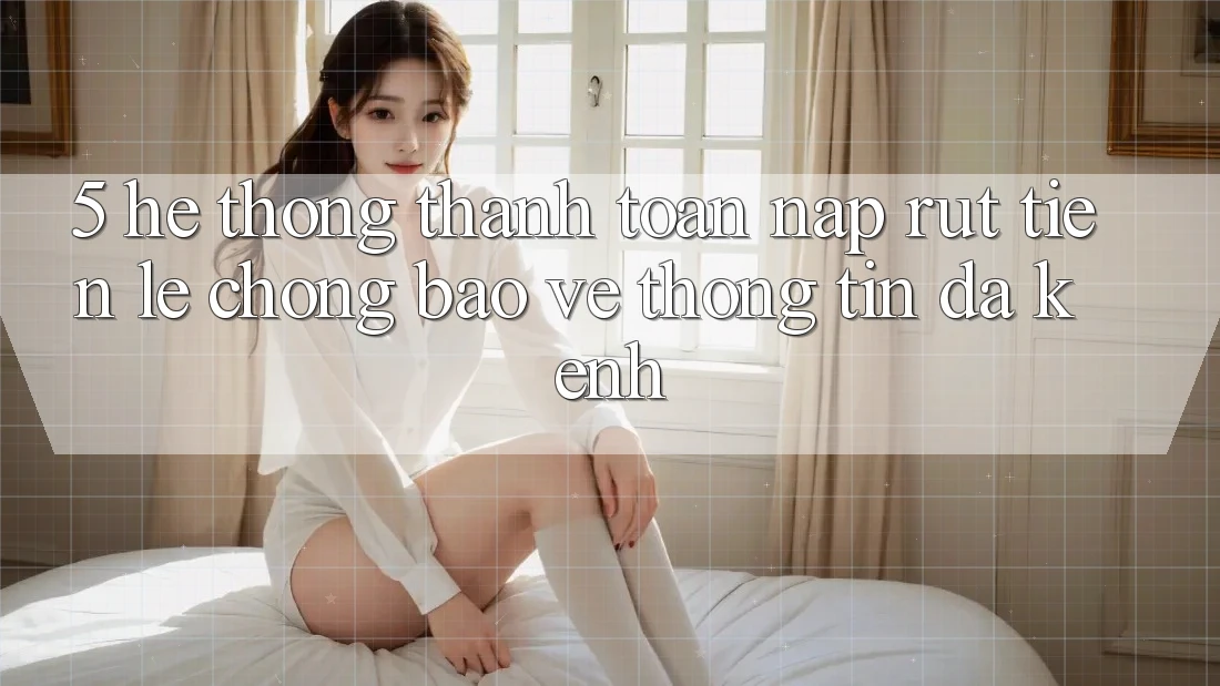 5. Hệ Thống Thanh toán Nạp Rút Tiền: Lẹ Chóng, Bảo vệ thông tin, Đa Kênh