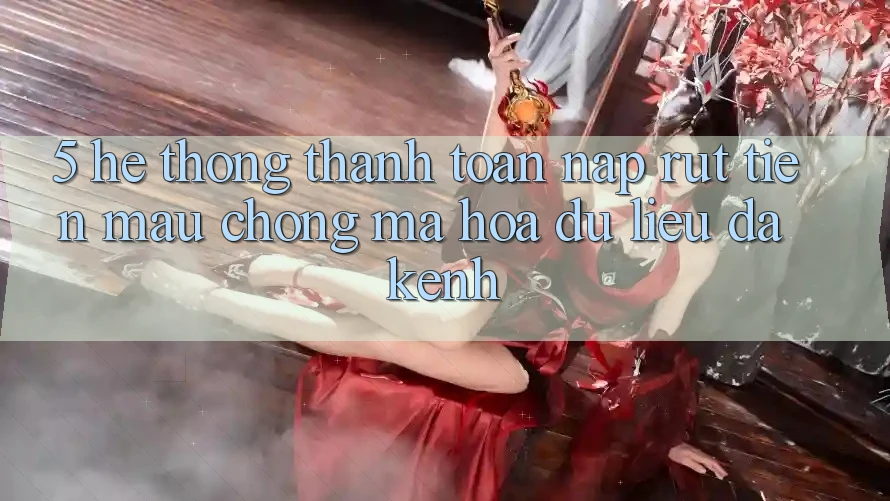 5. Hệ Thống Thanh toán Nạp Rút Tiền: Mau Chóng, Mã hóa dữ liệu, Đa Kênh