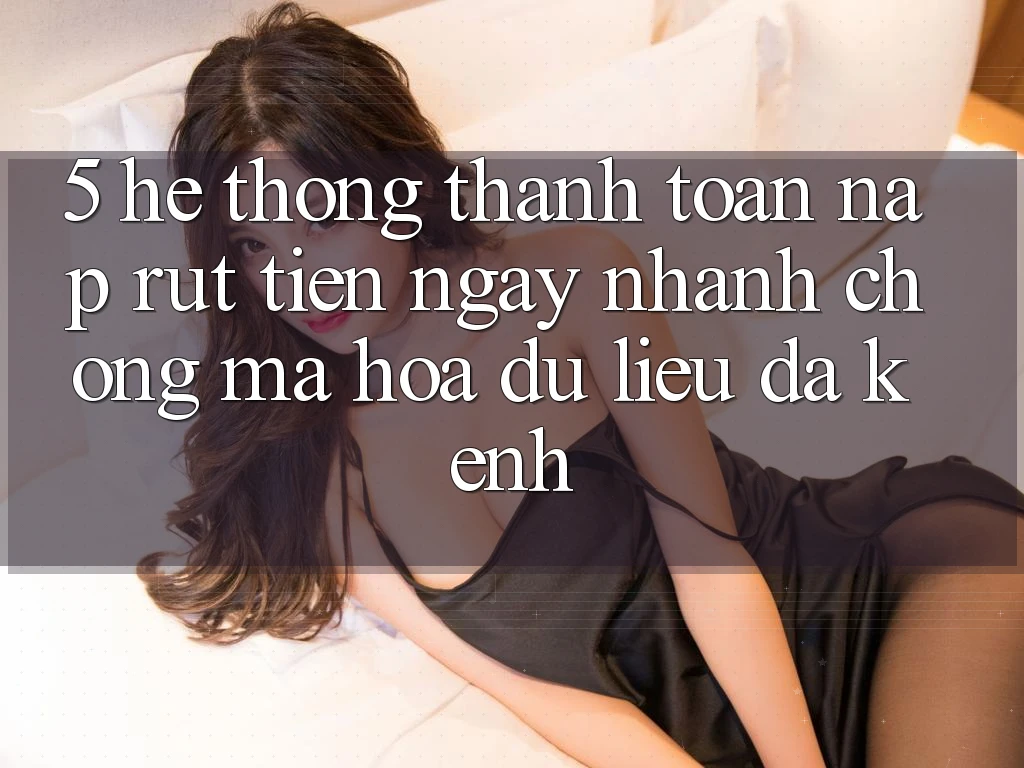 5. Hệ Thống Thanh toán Nạp Rút Tiền: Ngay nhanh chóng, Mã hóa dữ liệu, Đa Kênh