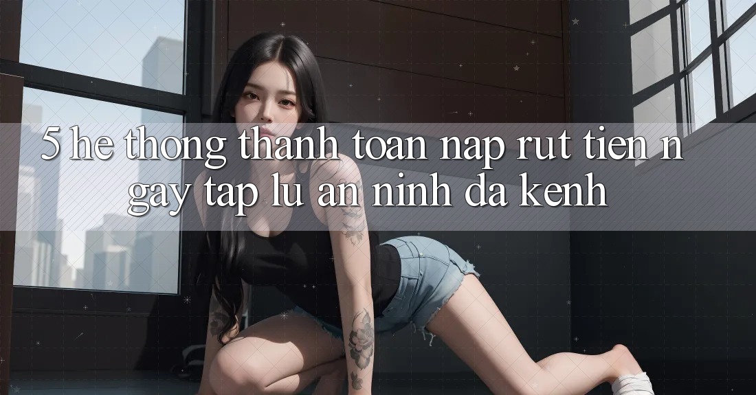 5. Hệ Thống Thanh toán Nạp Rút Tiền: Ngay tắp lự, An ninh, Đa Kênh