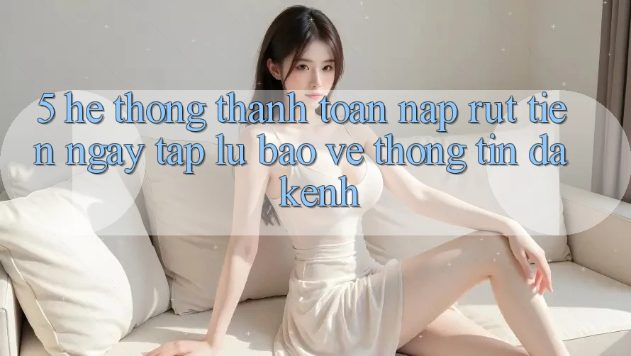 5. Hệ Thống Thanh toán Nạp Rút Tiền: Ngay tắp lự, Bảo vệ thông tin, Đa Kênh 5. Hệ Thống Thanh toán Nạp Rút Tiền: Ngay tắp lự, Bảo vệ thông tin, Đa Kênh