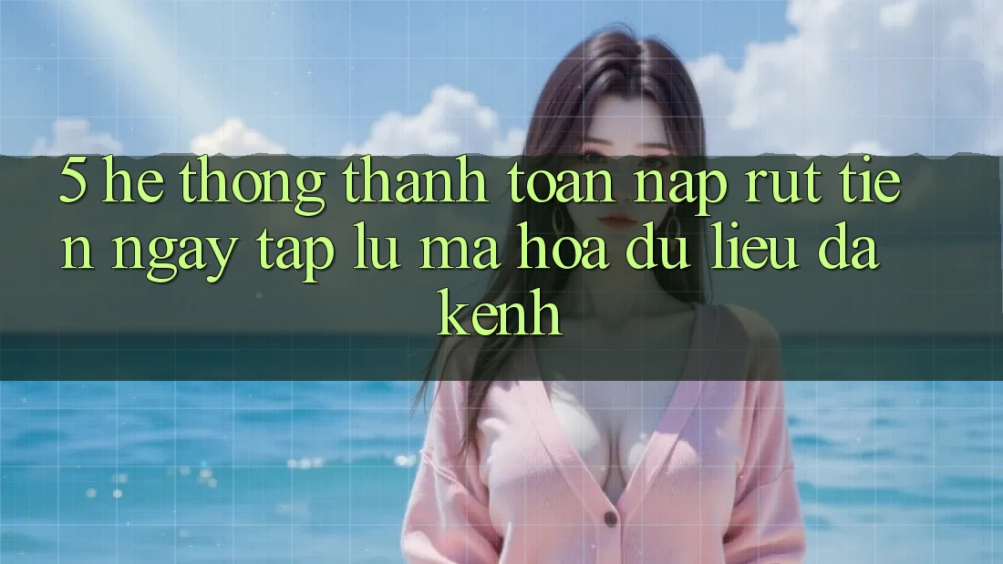5. Hệ Thống Thanh toán Nạp Rút Tiền: Ngay tắp lự, Mã hóa dữ liệu, Đa Kênh