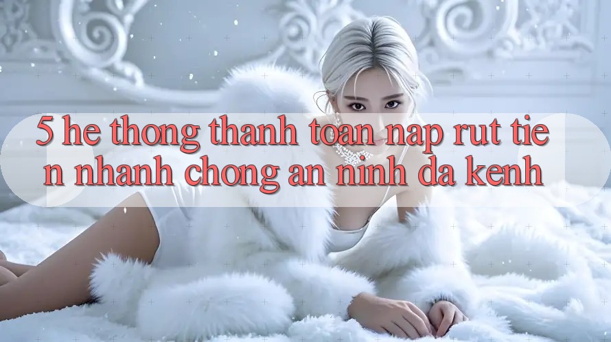 5. Hệ Thống Thanh toán Nạp Rút Tiền: Nhanh chóng, An ninh, Đa Kênh