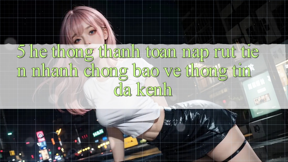 5. Hệ Thống Thanh toán Nạp Rút Tiền: Nhanh chóng, Bảo vệ thông tin, Đa Kênh