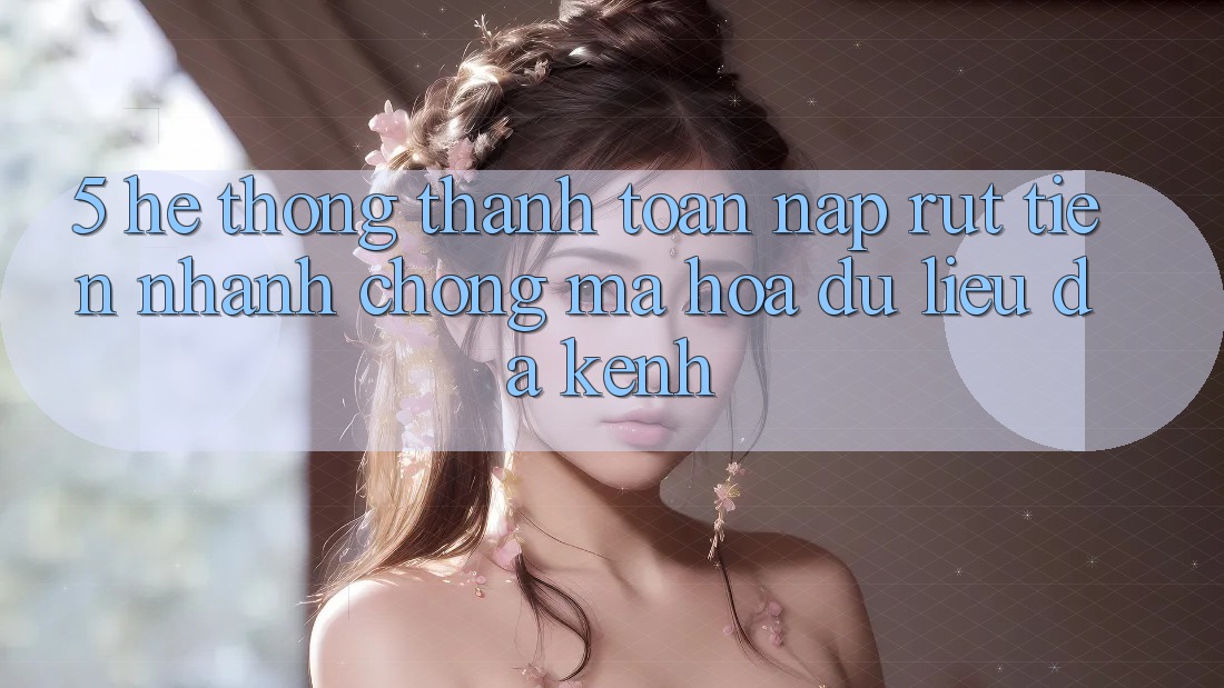 5. Hệ Thống Thanh toán Nạp Rút Tiền: Nhanh chóng, Mã hóa dữ liệu, Đa Kênh