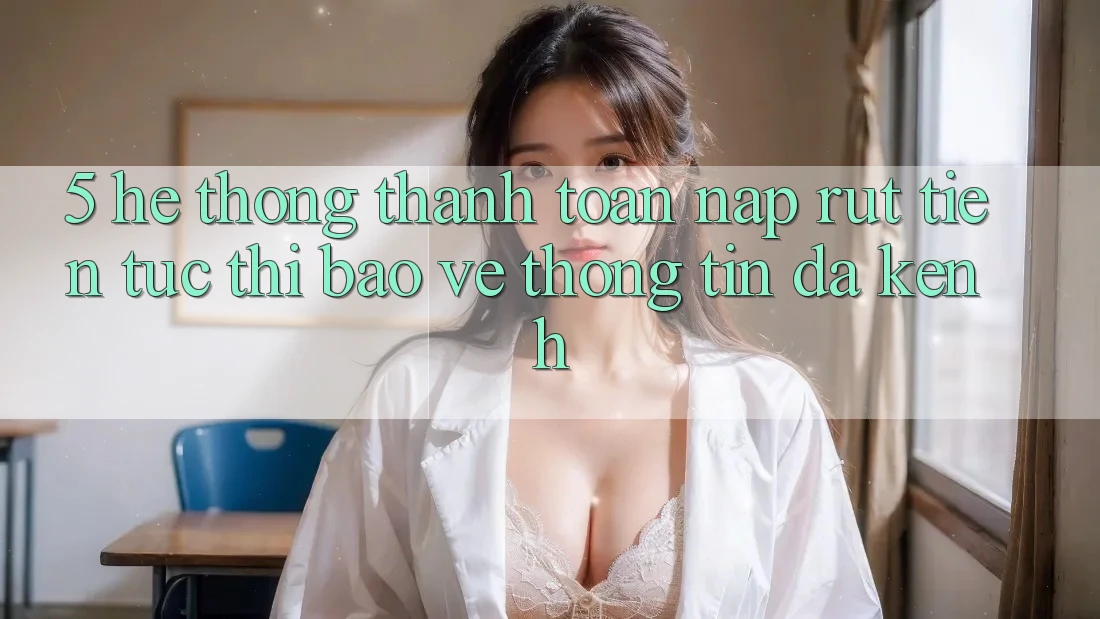 5. Hệ thống Thanh toán Nạp Rút Tiền: Tức thì, Bảo vệ thông tin, Đa Kênh