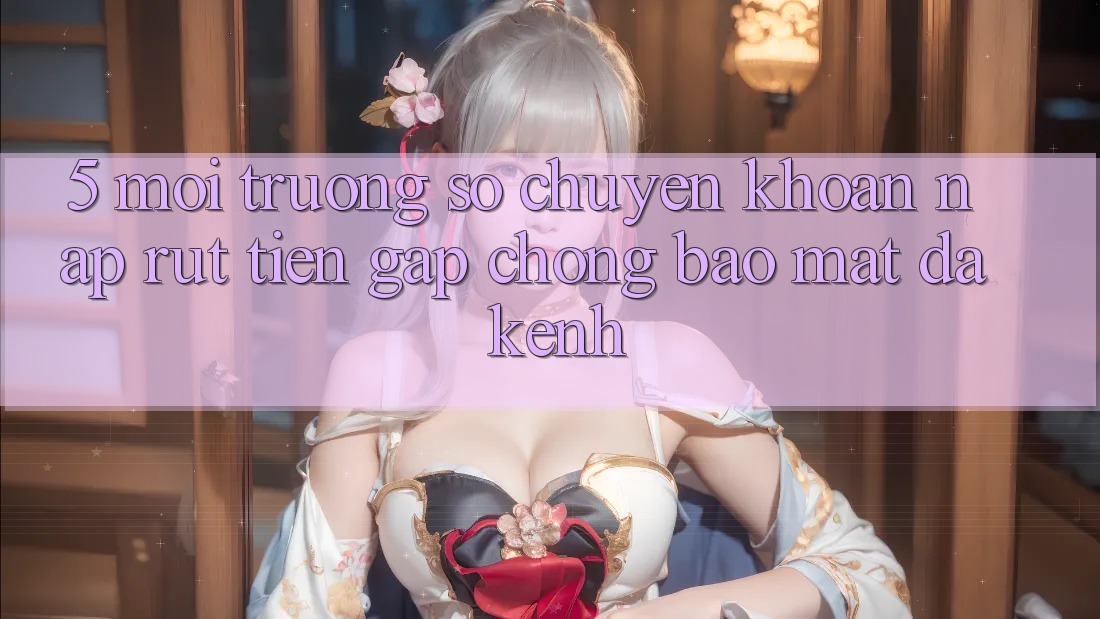 5. Môi trường số Chuyển khoản Nạp Rút Tiền: Gấp Chóng, Bảo Mật, Đa Kênh