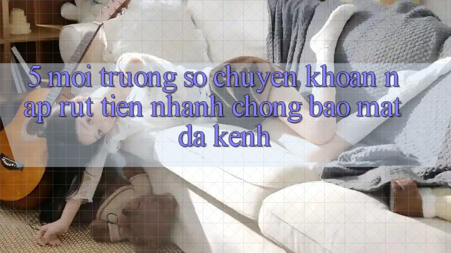 5. Môi trường số Chuyển khoản Nạp Rút Tiền: Nhanh chóng, Bảo Mật, Đa Kênh