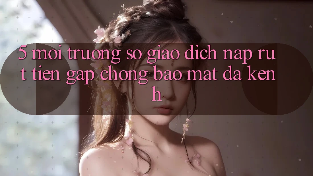 5. Môi trường số Giao Dịch Nạp Rút Tiền: Gấp Chóng, Bảo Mật, Đa Kênh