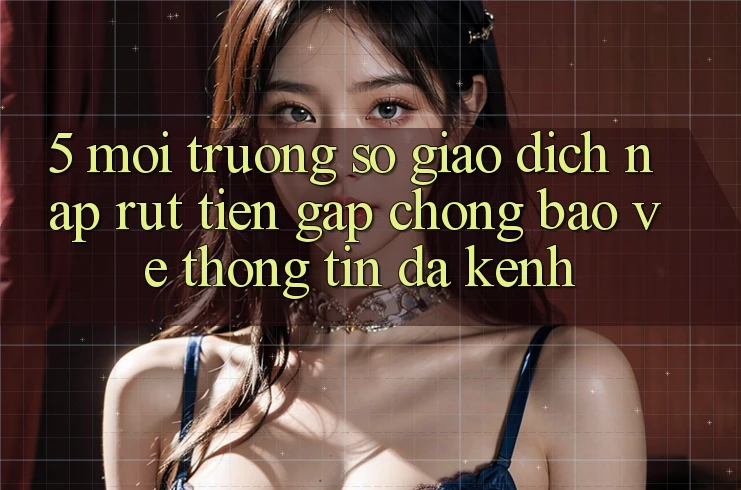 5. Môi trường số Giao Dịch Nạp Rút Tiền: Gấp Chóng, Bảo vệ thông tin, Đa Kênh 5. Môi trường số Giao Dịch Nạp Rút Tiền: Gấp Chóng, Bảo vệ thông tin, Đa Kênh