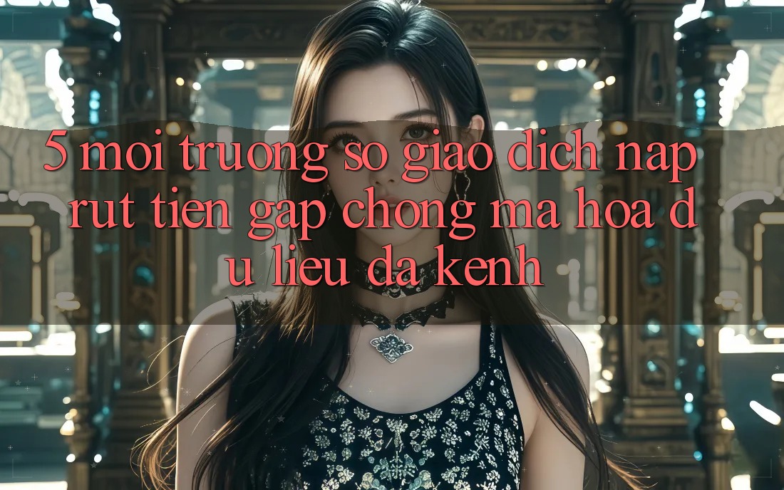5. Môi trường số Giao Dịch Nạp Rút Tiền: Gấp Chóng, Mã hóa dữ liệu, Đa Kênh