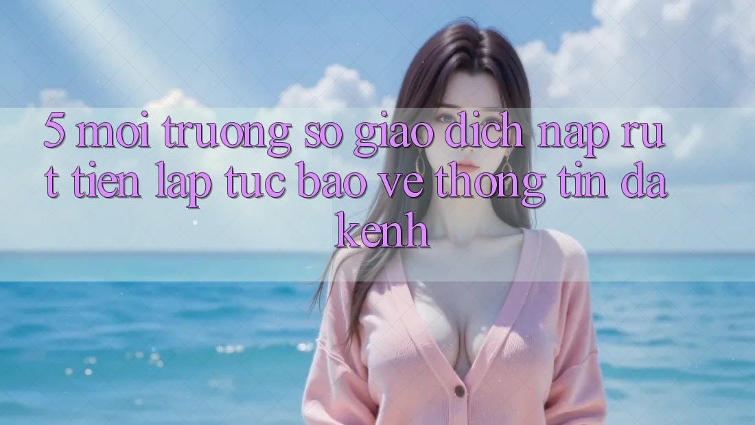 5. Môi trường số Giao Dịch Nạp Rút Tiền: Lập tức, Bảo vệ thông tin, Đa Kênh