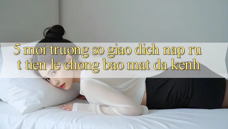 5. Môi trường số Giao Dịch Nạp Rút Tiền: Lẹ Chóng, Bảo Mật, Đa Kênh