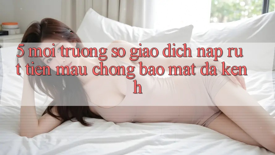 5. Môi trường số Giao dịch Nạp Rút Tiền: Mau Chóng, Bảo Mật, Đa Kênh