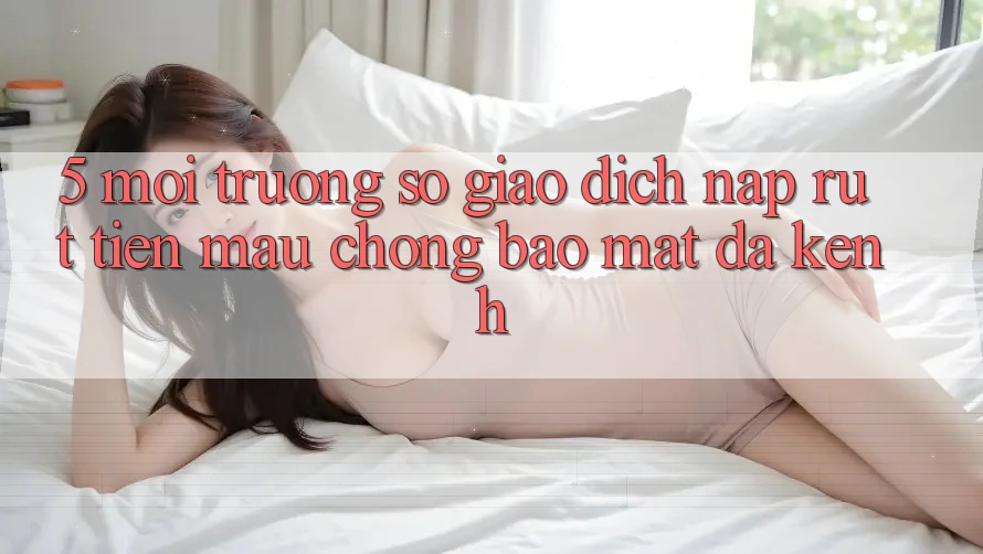 5. Môi trường số Giao Dịch Nạp Rút Tiền: Mau Chóng, Bảo Mật, Đa Kênh
