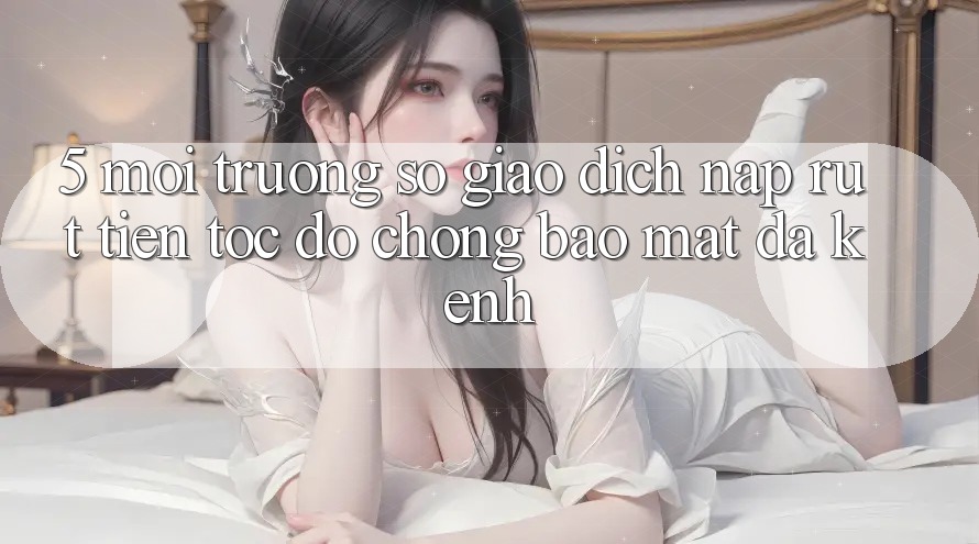 5. Môi trường số Giao Dịch Nạp Rút Tiền: Tốc độ Chóng, Bảo Mật, Đa Kênh 5. Môi trường số Giao Dịch Nạp Rút Tiền: Tốc độ Chóng, Bảo Mật, Đa Kênh