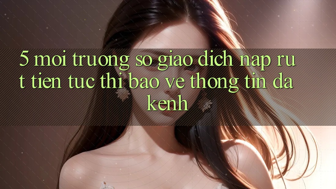 5. Môi trường số Giao Dịch Nạp Rút Tiền: Tức thì, Bảo vệ thông tin, Đa Kênh
