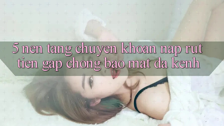 5. Nền tảng Chuyển khoản Nạp Rút Tiền: Gấp Chóng, Bảo Mật, Đa Kênh