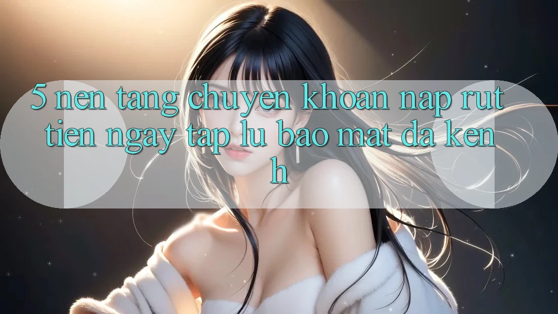 5. Nền tảng Chuyển khoản Nạp Rút Tiền: Ngay tắp lự, Bảo Mật, Đa Kênh