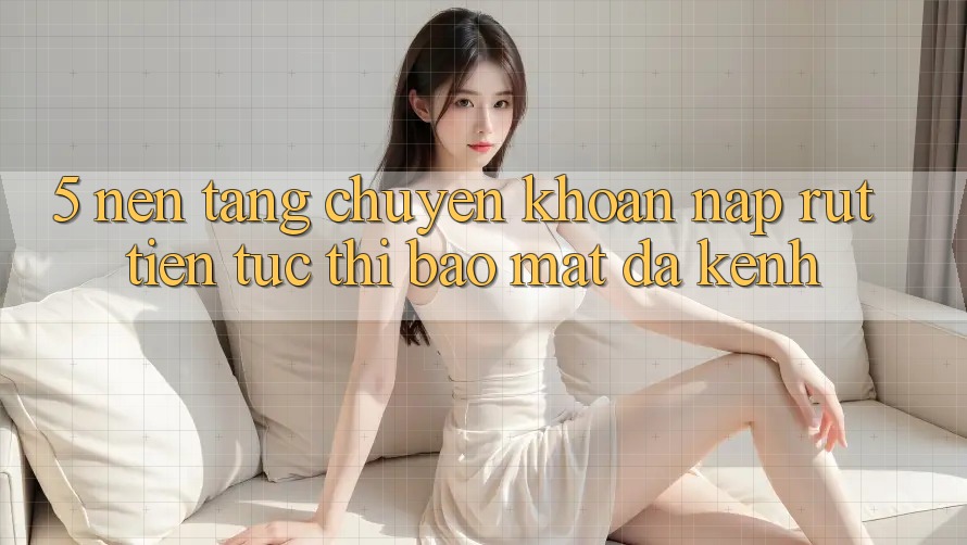 5. Nền tảng Chuyển khoản Nạp Rút Tiền: Tức thì, Bảo mật, Đa Kênh
